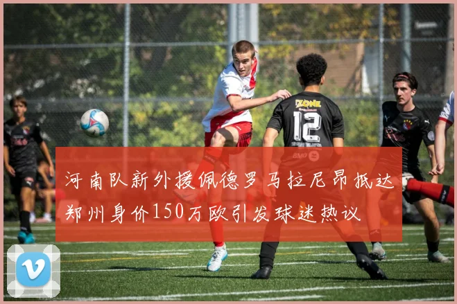 河南队新外援佩德罗马拉尼昂抵达郑州身价150万欧引发球迷热议