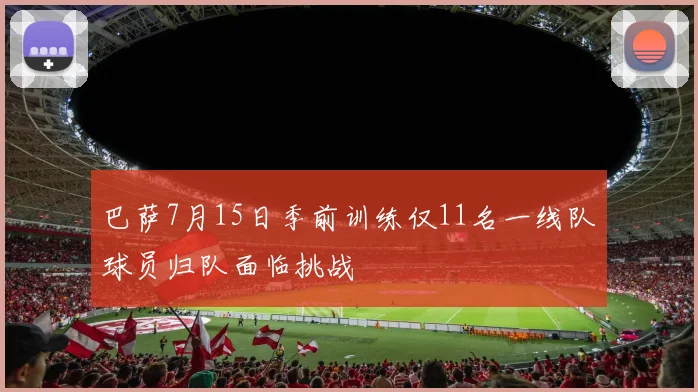 巴萨7月15日季前训练仅11名一线队球员归队面临挑战
