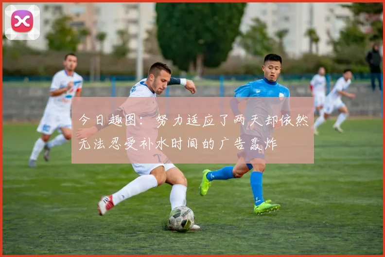 今日趣图：努力适应了两天却依然无法忍受补水时间的广告轰炸