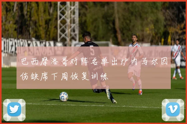 巴西摩洛哥对阵名单出炉内马尔因伤缺席下周恢复训练