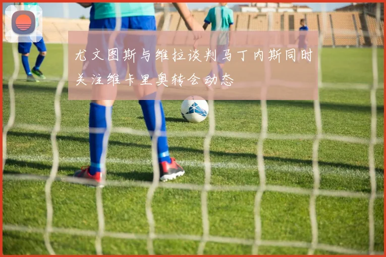 尤文图斯与维拉谈判马丁内斯同时关注维卡里奥转会动态