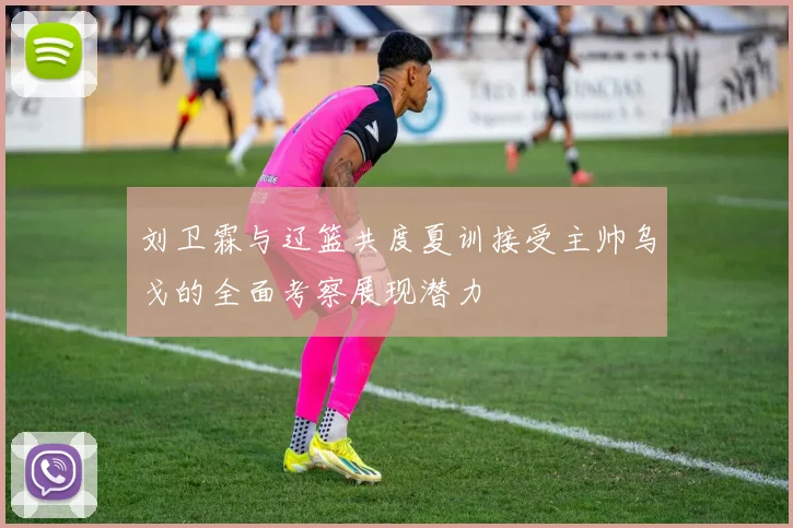 刘卫霖与辽篮共度夏训接受主帅乌戈的全面考察展现潜力