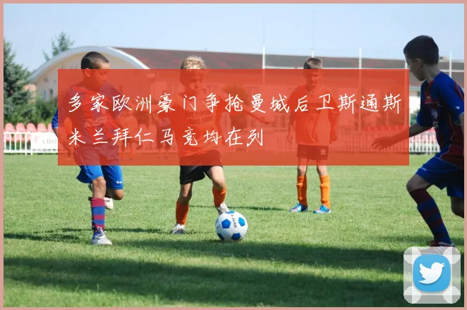 多家欧洲豪门争抢曼城后卫斯通斯米兰拜仁马竞均在列