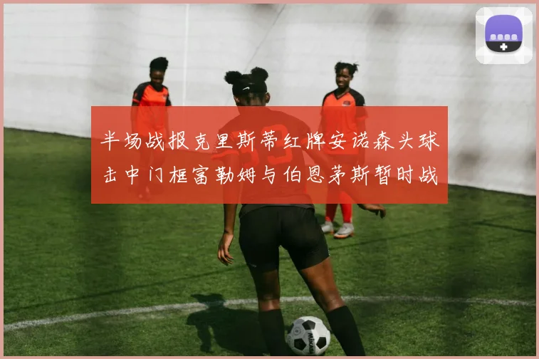 半场战报克里斯蒂红牌安诺森头球击中门框富勒姆与伯恩茅斯暂时战成平局