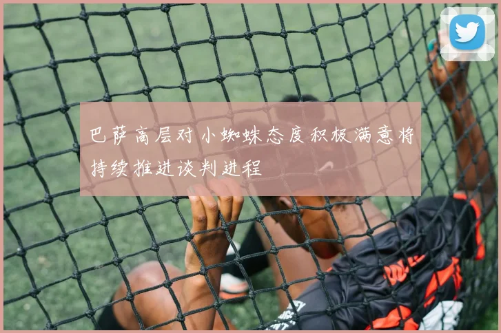 巴萨高层对小蜘蛛态度积极满意将持续推进谈判进程