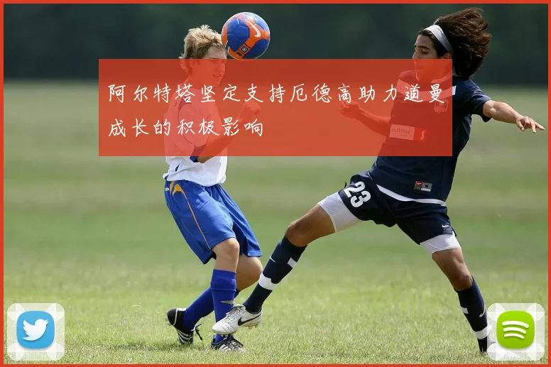 阿尔特塔坚定支持厄德高助力道曼成长的积极影响