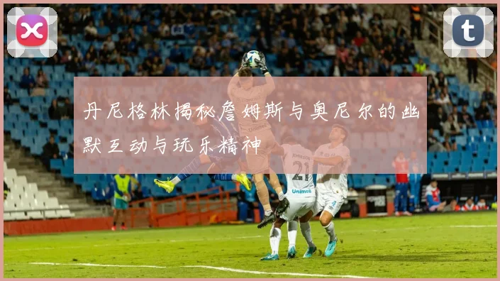 丹尼格林揭秘詹姆斯与奥尼尔的幽默互动与玩乐精神