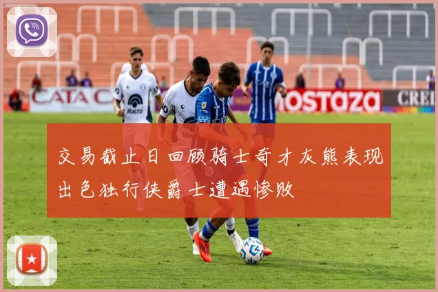 交易截止日回顾骑士奇才灰熊表现出色独行侠爵士遭遇惨败