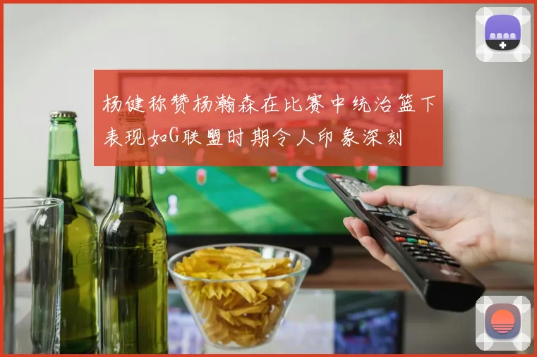 杨健称赞杨瀚森在比赛中统治篮下表现如G联盟时期令人印象深刻