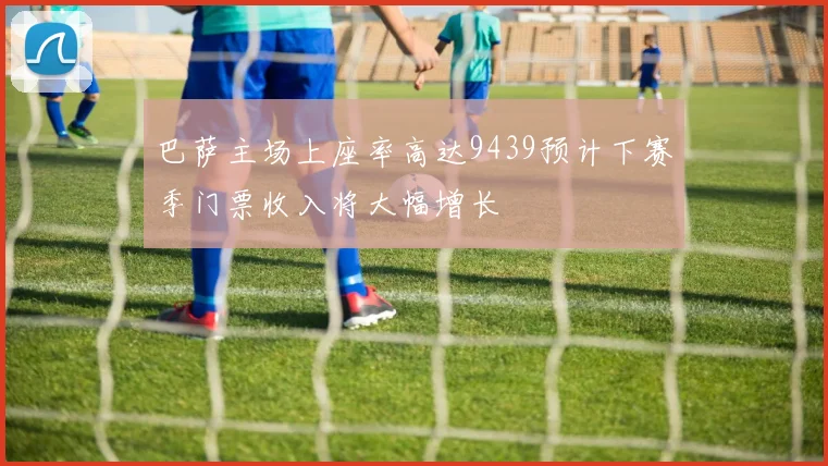 巴萨主场上座率高达9439预计下赛季门票收入将大幅增长
