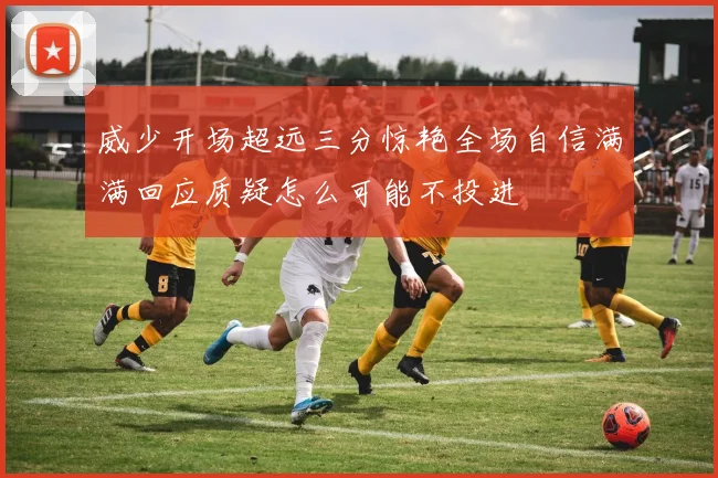 威少开场超远三分惊艳全场自信满满回应质疑怎么可能不投进