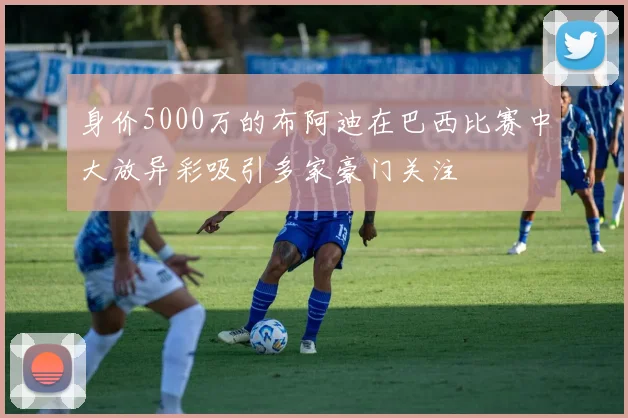 身价5000万的布阿迪在巴西比赛中大放异彩吸引多家豪门关注