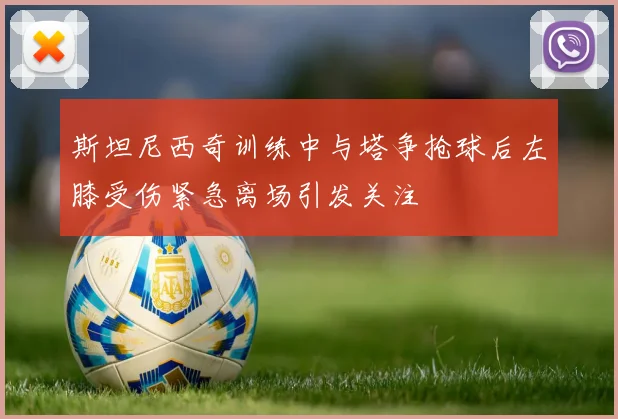 斯坦尼西奇训练中与塔争抢球后左膝受伤紧急离场引发关注