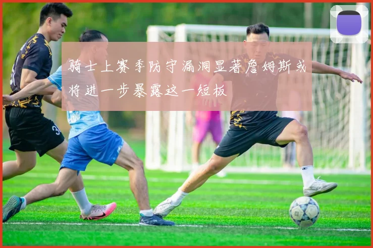 骑士上赛季防守漏洞显著詹姆斯或将进一步暴露这一短板