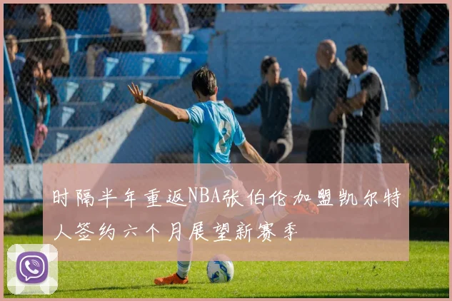 时隔半年重返NBA张伯伦加盟凯尔特人签约六个月展望新赛季