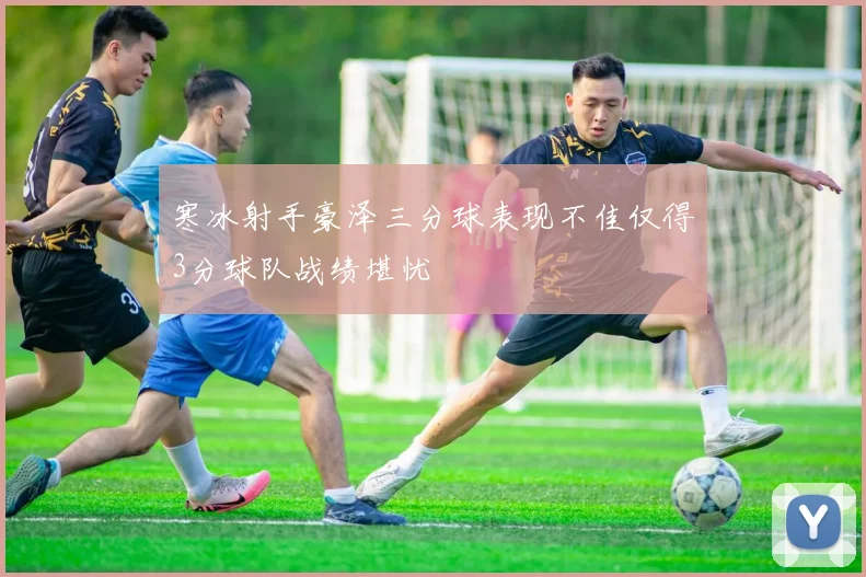 寒冰射手豪泽三分球表现不佳仅得3分球队战绩堪忧