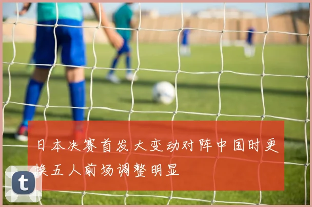 日本决赛首发大变动对阵中国时更换五人前场调整明显