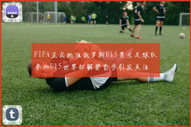 FIFA正式批准俄罗斯U15男女足球队参加U15世界杯解禁首步引发关注