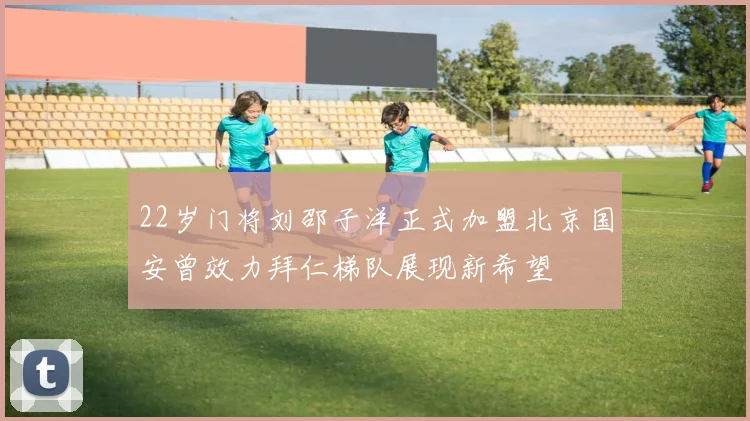22岁门将刘邵子洋正式加盟北京国安曾效力拜仁梯队展现新希望
