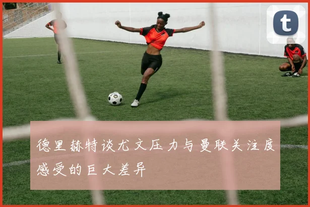 德里赫特谈尤文压力与曼联关注度感受的巨大差异