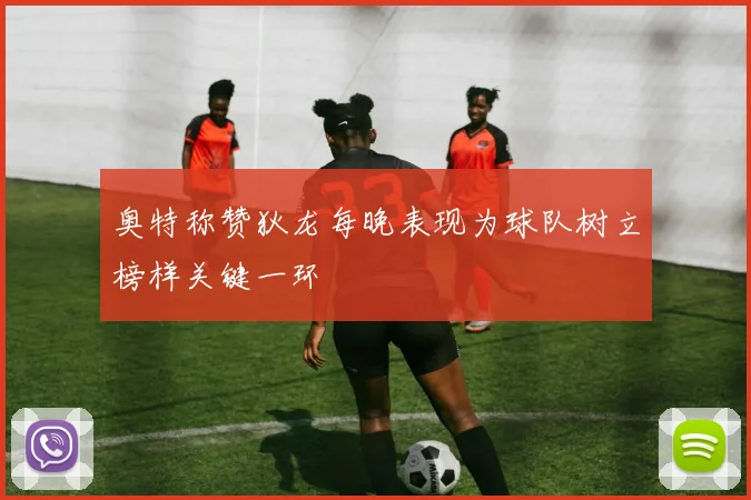 奥特称赞狄龙每晚表现为球队树立榜样关键一环